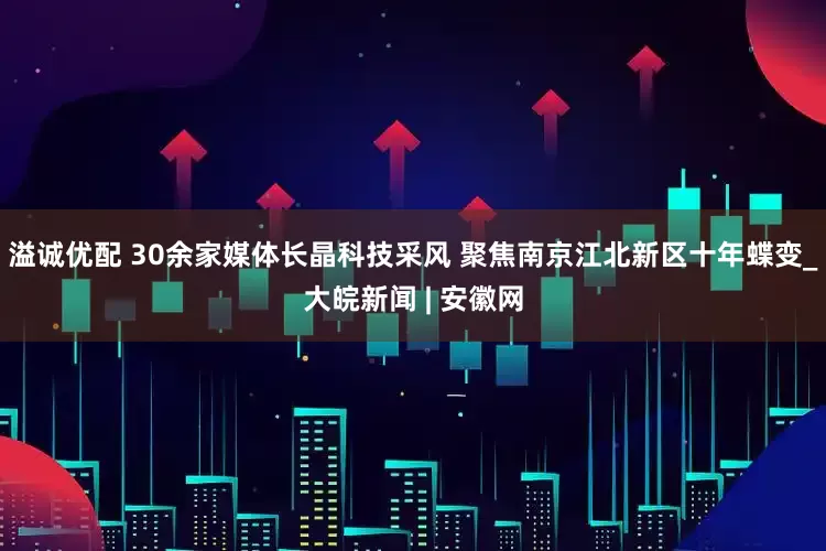 溢诚优配 30余家媒体长晶科技采风 聚焦南京江北新区十年蝶变_大皖新闻 | 安徽网