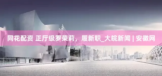 同花配资 正厅级罗荣莉，履新职_大皖新闻 | 安徽网