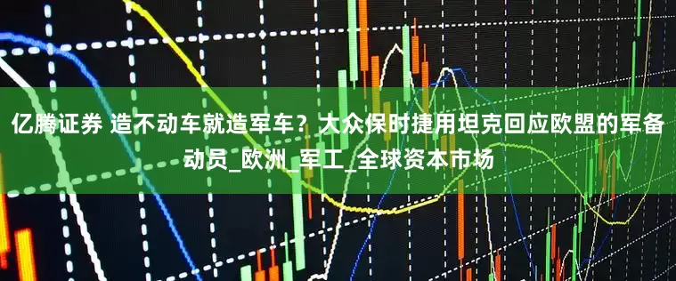 亿腾证券 造不动车就造军车？大众保时捷用坦克回应欧盟的军备动员_欧洲_军工_全球资本市场
