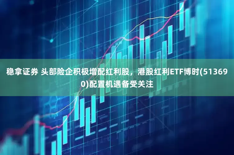 稳拿证券 头部险企积极增配红利股，港股红利ETF博时(513690)配置机遇备受关注