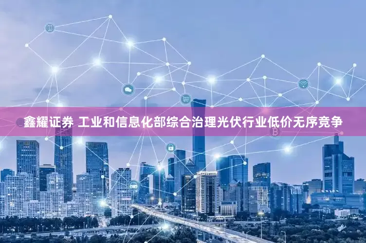 鑫耀证券 工业和信息化部综合治理光伏行业低价无序竞争
