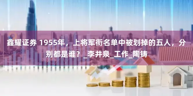 鑫耀证券 1955年，上将军衔名单中被划掉的五人，分别都是谁？_李井泉_工作_陶铸