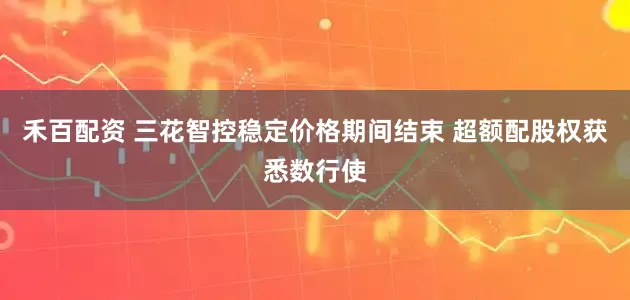 禾百配资 三花智控稳定价格期间结束 超额配股权获悉数行使