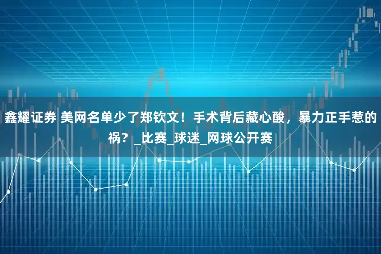 鑫耀证券 美网名单少了郑钦文！手术背后藏心酸，暴力正手惹的祸？_比赛_球迷_网球公开赛