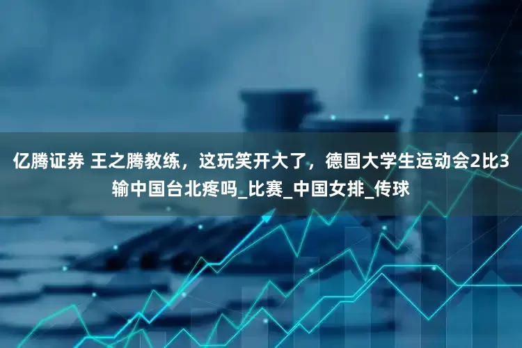 亿腾证券 王之腾教练，这玩笑开大了，德国大学生运动会2比3输中国台北疼吗_比赛_中国女排_传球