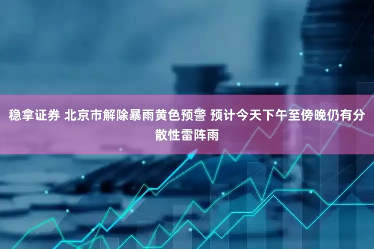 稳拿证券 北京市解除暴雨黄色预警 预计今天下午至傍晚仍有分散性雷阵雨