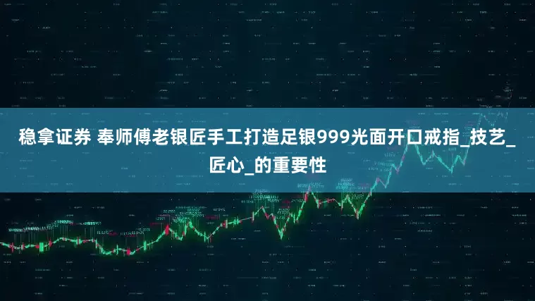 稳拿证券 奉师傅老银匠手工打造足银999光面开口戒指_技艺_匠心_的重要性