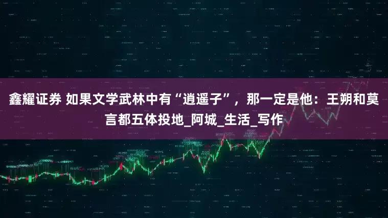 鑫耀证券 如果文学武林中有“逍遥子”，那一定是他：王朔和莫言都五体投地_阿城_生活_写作