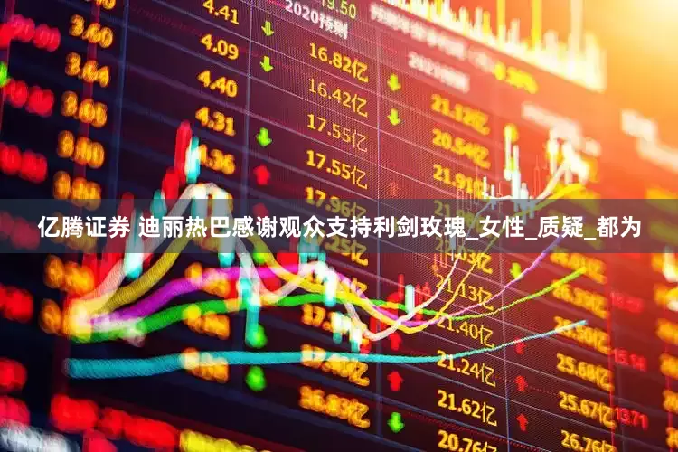 亿腾证券 迪丽热巴感谢观众支持利剑玫瑰_女性_质疑_都为