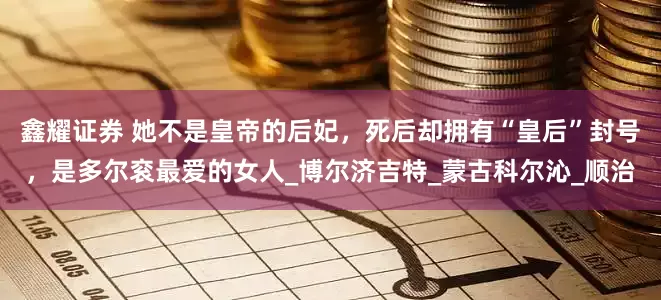 鑫耀证券 她不是皇帝的后妃，死后却拥有“皇后”封号，是多尔衮最爱的女人_博尔济吉特_蒙古科尔沁_顺治