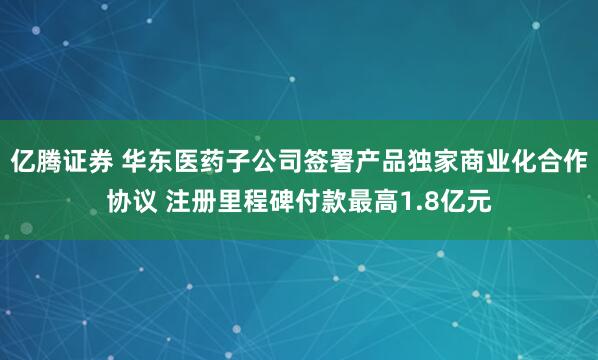 亿腾证券 华东医药子公司签署产品独家商业化合作协议 注册里程碑付款最高1.8亿元