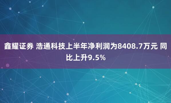 鑫耀证券 浩通科技上半年净利润为8408.7万元 同比上升9.5%