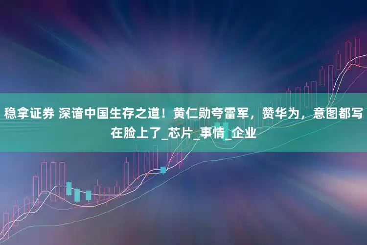 稳拿证券 深谙中国生存之道!黄仁勋夸雷军,赞华为,意图都写在脸上了_芯片_事情_企业