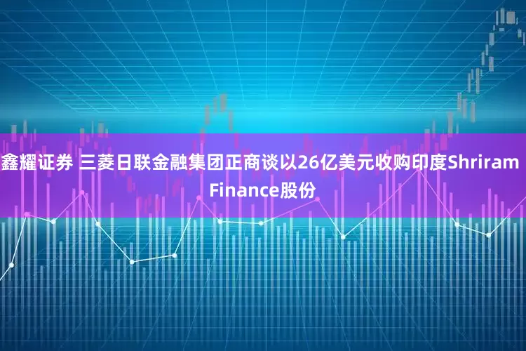 鑫耀证券 三菱日联金融集团正商谈以26亿美元收购印度Shriram Finance股份