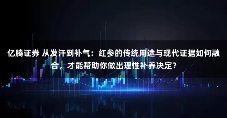 亿腾证券 从发汗到补气：红参的传统用途与现代证据如何融合，才能帮助你做出理性补养决定？