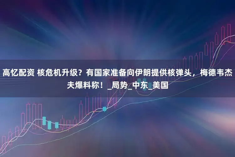 高忆配资 核危机升级？有国家准备向伊朗提供核弹头，梅德韦杰夫爆料称！_局势_中东_美国