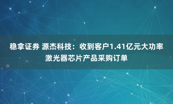 稳拿证券 源杰科技：收到客户1.41亿元大功率激光器芯片产品采购订单