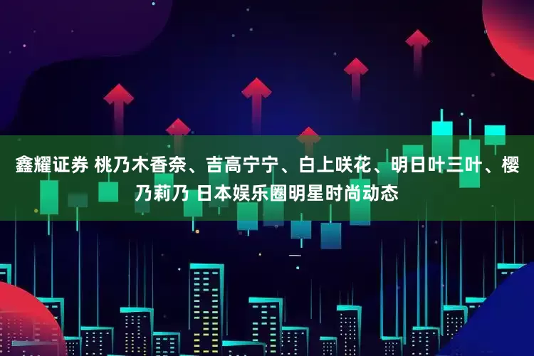 鑫耀证券 桃乃木香奈、吉高宁宁、白上咲花、明日叶三叶、樱乃莉乃 日本娱乐圈明星时尚动态