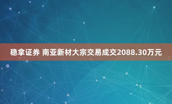 稳拿证券 南亚新材大宗交易成交2088.30万元