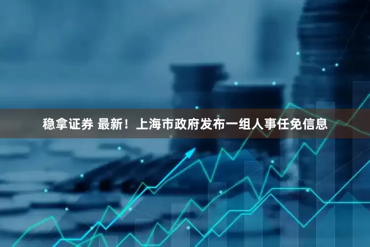 稳拿证券 最新！上海市政府发布一组人事任免信息